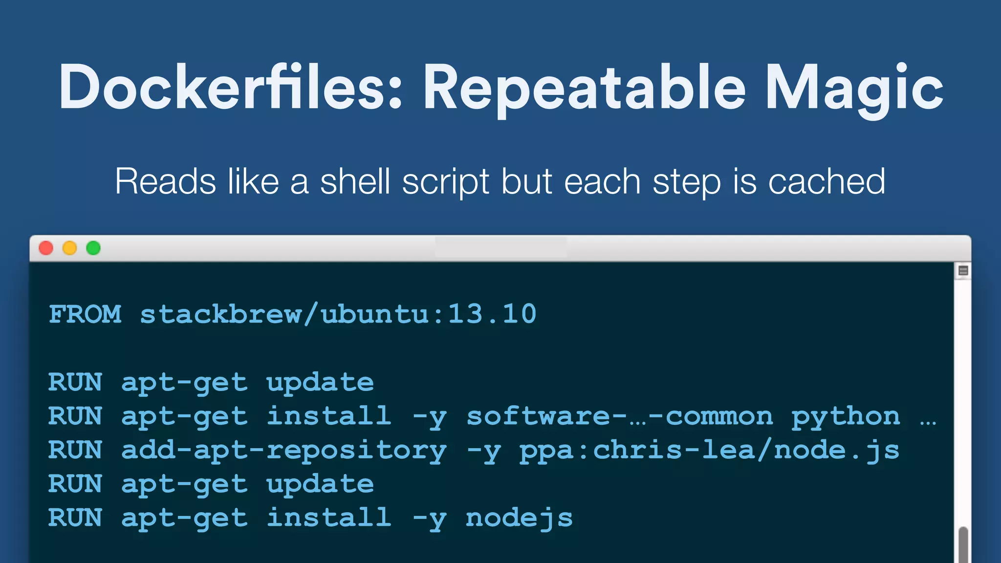 Dockerfiles: Repeatable Magic
FROM stackbrew/ubuntu:13.10
RUN apt-get update
RUN apt-get install -y software-…-common python …
RUN add-apt-repository -y ppa:chris-lea/node.js
RUN apt-get update
RUN apt-get install -y nodejs
Reads like a shell script but each step is cached
 