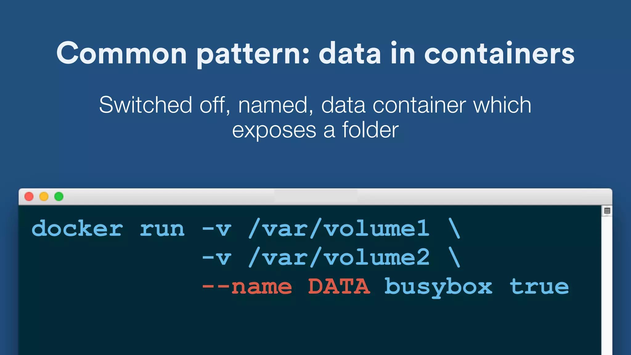 Common pattern: data in containers
docker run -v /var/volume1 
-v /var/volume2 
--name DATA busybox true
Switched off, named, data container which
exposes a folder
 