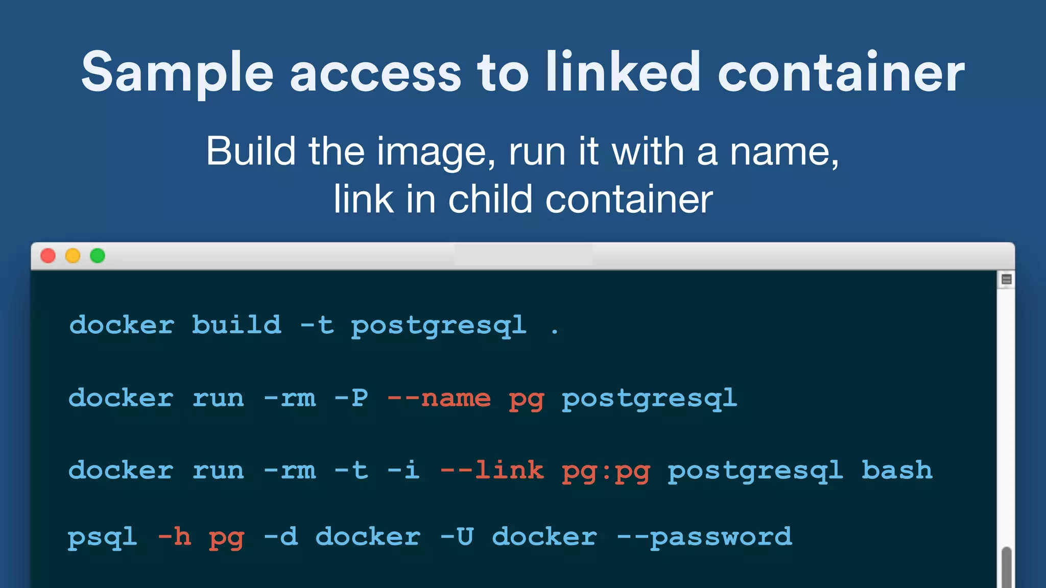 Sample access to linked container
docker build -t postgresql .
Build the image, run it with a name, 

link in child container
docker run -rm -P --name pg postgresql
docker run -rm -t -i --link pg:pg postgresql bash
psql -h pg -d docker -U docker --password
 