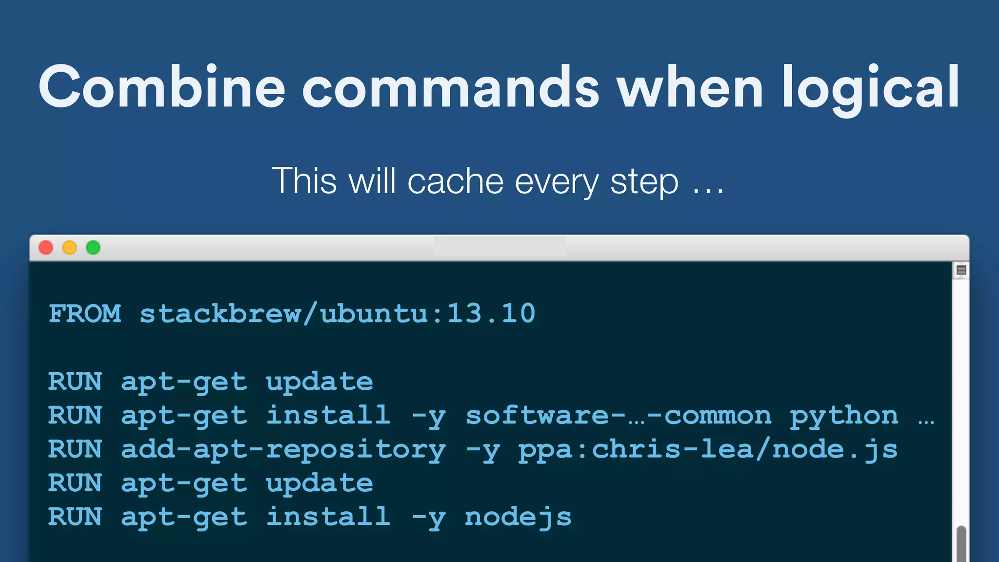 Combine commands when logical
FROM stackbrew/ubuntu:13.10
RUN apt-get update
RUN apt-get install -y software-…-common python …
RUN add-apt-repository -y ppa:chris-lea/node.js
RUN apt-get update
RUN apt-get install -y nodejs
This will cache every step …
 