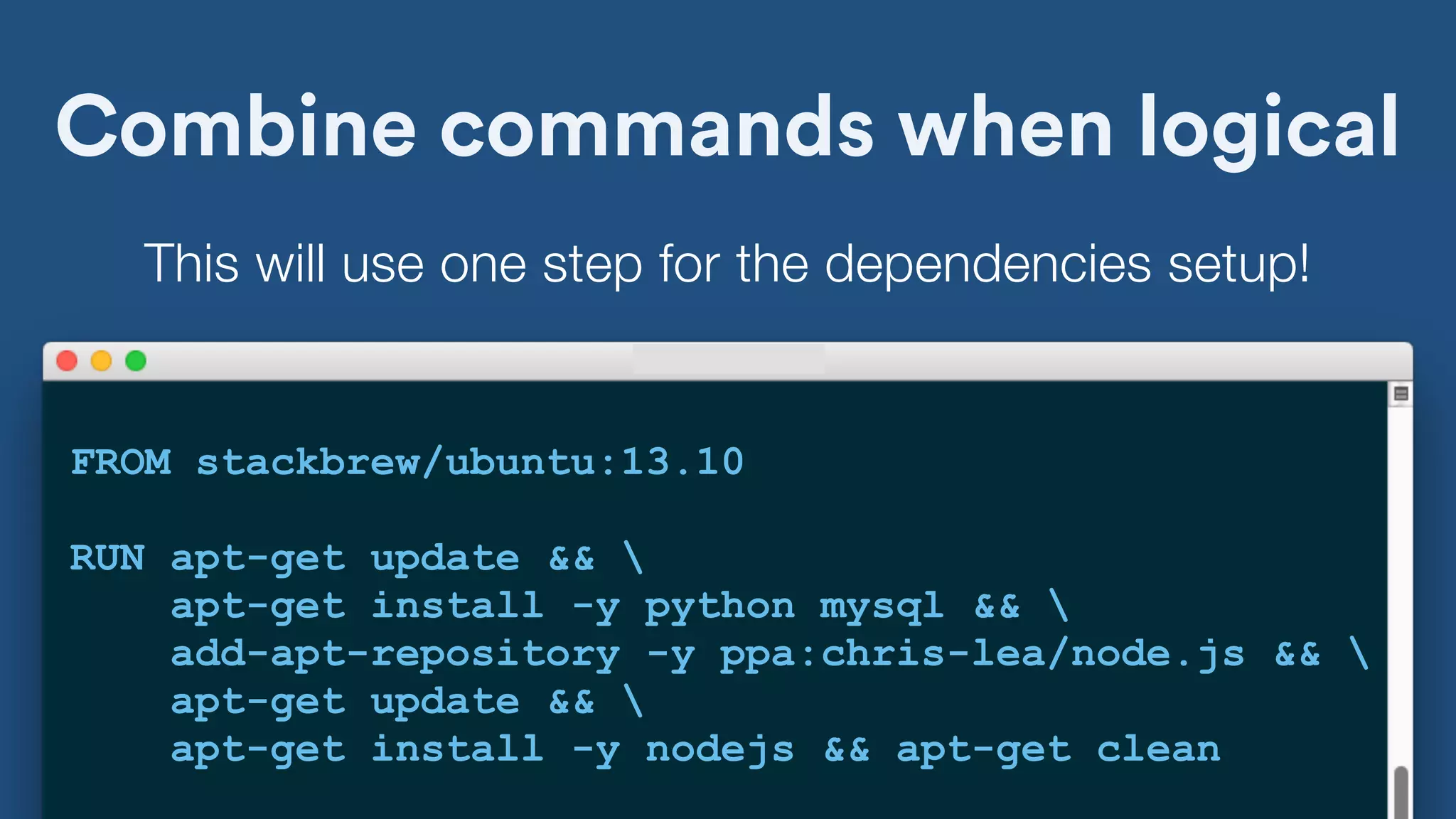 Combine commands when logical
FROM stackbrew/ubuntu:13.10
RUN apt-get update && 
apt-get install -y python mysql && 
add-apt-repository -y ppa:chris-lea/node.js && 
apt-get update && 
apt-get install -y nodejs && apt-get clean
This will use one step for the dependencies setup!
 