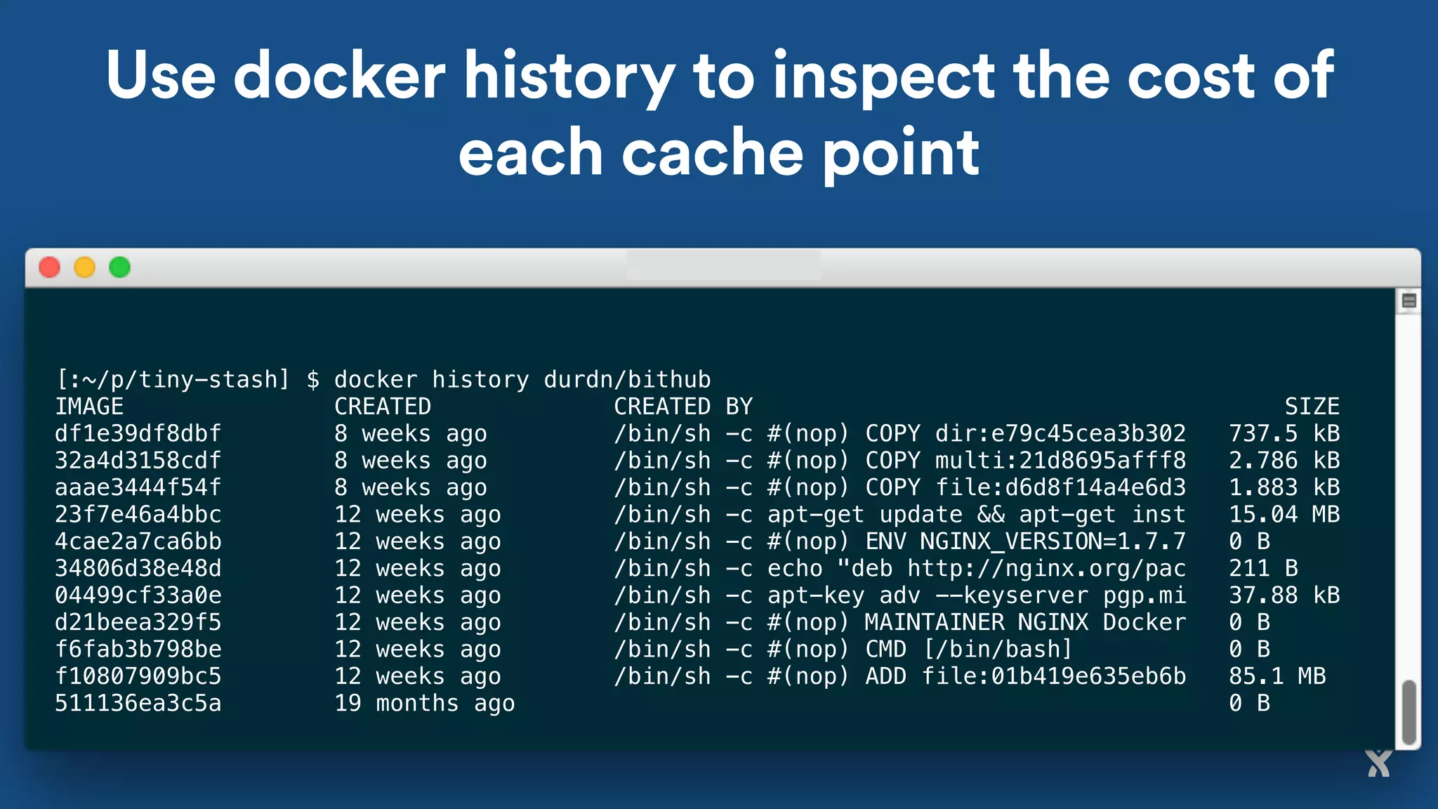 Use docker history to inspect the cost of
each cache point
[:~/p/tiny-stash] $ docker history durdn/bithub
IMAGE CREATED CREATED BY SIZE
df1e39df8dbf 8 weeks ago /bin/sh -c #(nop) COPY dir:e79c45cea3b302 737.5 kB
32a4d3158cdf 8 weeks ago /bin/sh -c #(nop) COPY multi:21d8695afff8 2.786 kB
aaae3444f54f 8 weeks ago /bin/sh -c #(nop) COPY file:d6d8f14a4e6d3 1.883 kB
23f7e46a4bbc 12 weeks ago /bin/sh -c apt-get update && apt-get inst 15.04 MB
4cae2a7ca6bb 12 weeks ago /bin/sh -c #(nop) ENV NGINX_VERSION=1.7.7 0 B
34806d38e48d 12 weeks ago /bin/sh -c echo "deb http://nginx.org/pac 211 B
04499cf33a0e 12 weeks ago /bin/sh -c apt-key adv --keyserver pgp.mi 37.88 kB
d21beea329f5 12 weeks ago /bin/sh -c #(nop) MAINTAINER NGINX Docker 0 B
f6fab3b798be 12 weeks ago /bin/sh -c #(nop) CMD [/bin/bash] 0 B
f10807909bc5 12 weeks ago /bin/sh -c #(nop) ADD file:01b419e635eb6b 85.1 MB
511136ea3c5a 19 months ago 0 B
 