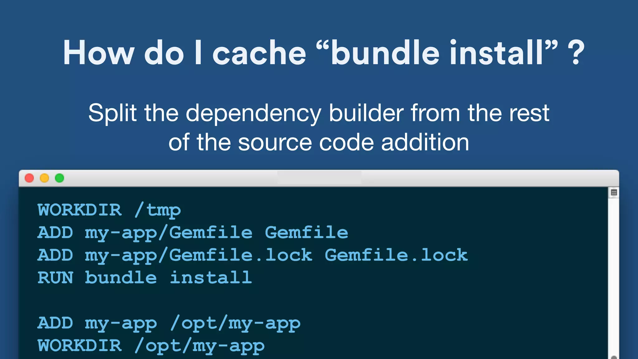 How do I cache “bundle install” ?
WORKDIR /tmp
ADD my-app/Gemfile Gemfile
ADD my-app/Gemfile.lock Gemfile.lock
RUN bundle install
ADD my-app /opt/my-app
WORKDIR /opt/my-app
Split the dependency builder from the rest
of the source code addition
 