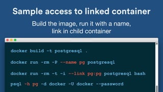 Sample access to linked container
docker build -t postgresql .
Build the image, run it with a name, 

link in child container
docker run -rm -P --name pg postgresql
docker run -rm -t -i --link pg:pg postgresql bash
psql -h pg -d docker -U docker --password
 
