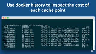 Use docker history to inspect the cost of
each cache point
[:~/p/tiny-stash] $ docker history durdn/bithub
IMAGE CREATED CREATED BY SIZE
df1e39df8dbf 8 weeks ago /bin/sh -c #(nop) COPY dir:e79c45cea3b302 737.5 kB
32a4d3158cdf 8 weeks ago /bin/sh -c #(nop) COPY multi:21d8695afff8 2.786 kB
aaae3444f54f 8 weeks ago /bin/sh -c #(nop) COPY file:d6d8f14a4e6d3 1.883 kB
23f7e46a4bbc 12 weeks ago /bin/sh -c apt-get update && apt-get inst 15.04 MB
4cae2a7ca6bb 12 weeks ago /bin/sh -c #(nop) ENV NGINX_VERSION=1.7.7 0 B
34806d38e48d 12 weeks ago /bin/sh -c echo "deb http://nginx.org/pac 211 B
04499cf33a0e 12 weeks ago /bin/sh -c apt-key adv --keyserver pgp.mi 37.88 kB
d21beea329f5 12 weeks ago /bin/sh -c #(nop) MAINTAINER NGINX Docker 0 B
f6fab3b798be 12 weeks ago /bin/sh -c #(nop) CMD [/bin/bash] 0 B
f10807909bc5 12 weeks ago /bin/sh -c #(nop) ADD file:01b419e635eb6b 85.1 MB
511136ea3c5a 19 months ago 0 B
 