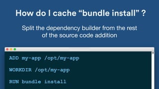 How do I cache “bundle install” ?
ADD my-app /opt/my-app
WORKDIR /opt/my-app
RUN bundle install
Split the dependency builder from the rest
of the source code addition
 