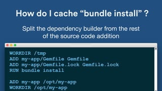 How do I cache “bundle install” ?
WORKDIR /tmp
ADD my-app/Gemfile Gemfile
ADD my-app/Gemfile.lock Gemfile.lock
RUN bundle install
ADD my-app /opt/my-app
WORKDIR /opt/my-app
Split the dependency builder from the rest
of the source code addition
 