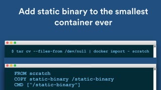 Add static binary to the smallest
container ever
FROM scratch
COPY static-binary /static-binary
CMD [“/static-binary"]
$ tar cv --files-from /dev/null | docker import - scratch
 
