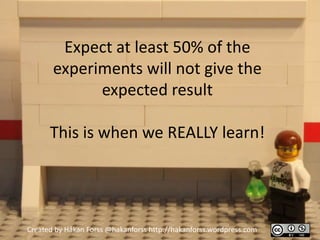 Expect at least 50% of the
       experiments will not give the
             expected result

      This is when we REALLY learn!




Created by Håkan Forss @hakanforss http://hakanforss.wordpress.com
 
