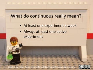 What do continuous really mean?
           • At least one experiment a week
           • Always at least one active
             experiment




Created by Håkan Forss @hakanforss http://hakanforss.wordpress.com
 