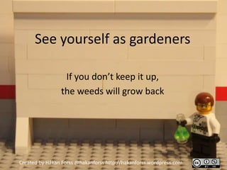 See yourself as gardeners

                 If you don’t keep it up,
                the weeds will grow back




Created by Håkan Forss @hakanforss http://hakanforss.wordpress.com
 