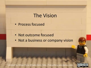 The Vision
       • Process focused

       • Not outcome focused
       • Not a business or company vision




Created by Håkan Forss @hakanforss http://hakanforss.wordpress.com
 