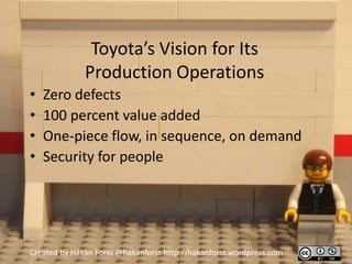 Toyota’s Vision for Its
              Production Operations
•   Zero defects
•   100 percent value added
•   One-piece flow, in sequence, on demand
•   Security for people




Created by Håkan Forss @hakanforss http://hakanforss.wordpress.com
 
