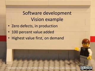 Software development
                  Vision example
• Zero defects, in production
• 100 percent value added
• Highest value first, on demand




Created by Håkan Forss @hakanforss http://hakanforss.wordpress.com
 