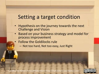 Setting a target condition
     • Hypothesis on the journey towards the next
       Challenge and Vision
     • Based on your business strategy and model for
       process improvement
     • Follow the Goldilocks rule
          – Not too hard, Not too easy, Just Right




Created by Håkan Forss @hakanforss http://hakanforss.wordpress.com
 