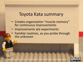 Toyota Kata summary
     • Creates organization ”muscle memory”
       for continuous improvements
     • Improvements are experiments
     • Familiar routines, as you probe through
       the unknown




Created by Håkan Forss @hakanforss http://hakanforss.wordpress.com
 