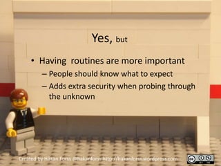 Yes, but
     • Having routines are more important
         – People should know what to expect
         – Adds extra security when probing through
           the unknown




Created by Håkan Forss @hakanforss http://hakanforss.wordpress.com
 
