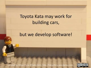 Toyota Kata may work for
                  building cars,

           but we develop software!




Created by Håkan Forss @hakanforss http://hakanforss.wordpress.com
 