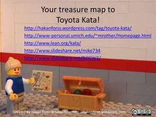 Your treasure map to
                    Toyota Kata!
      http://hakanforss.wordpress.com/tag/toyota-kata/
      http://www-personal.umich.edu/~mrother/Homepage.html
      http://www.lean.org/kata/
      http://www.slideshare.net/mike734
      http://www.slideshare.net/BillCW3/




Created by Håkan Forss @hakanforss http://hakanforss.wordpress.com
 