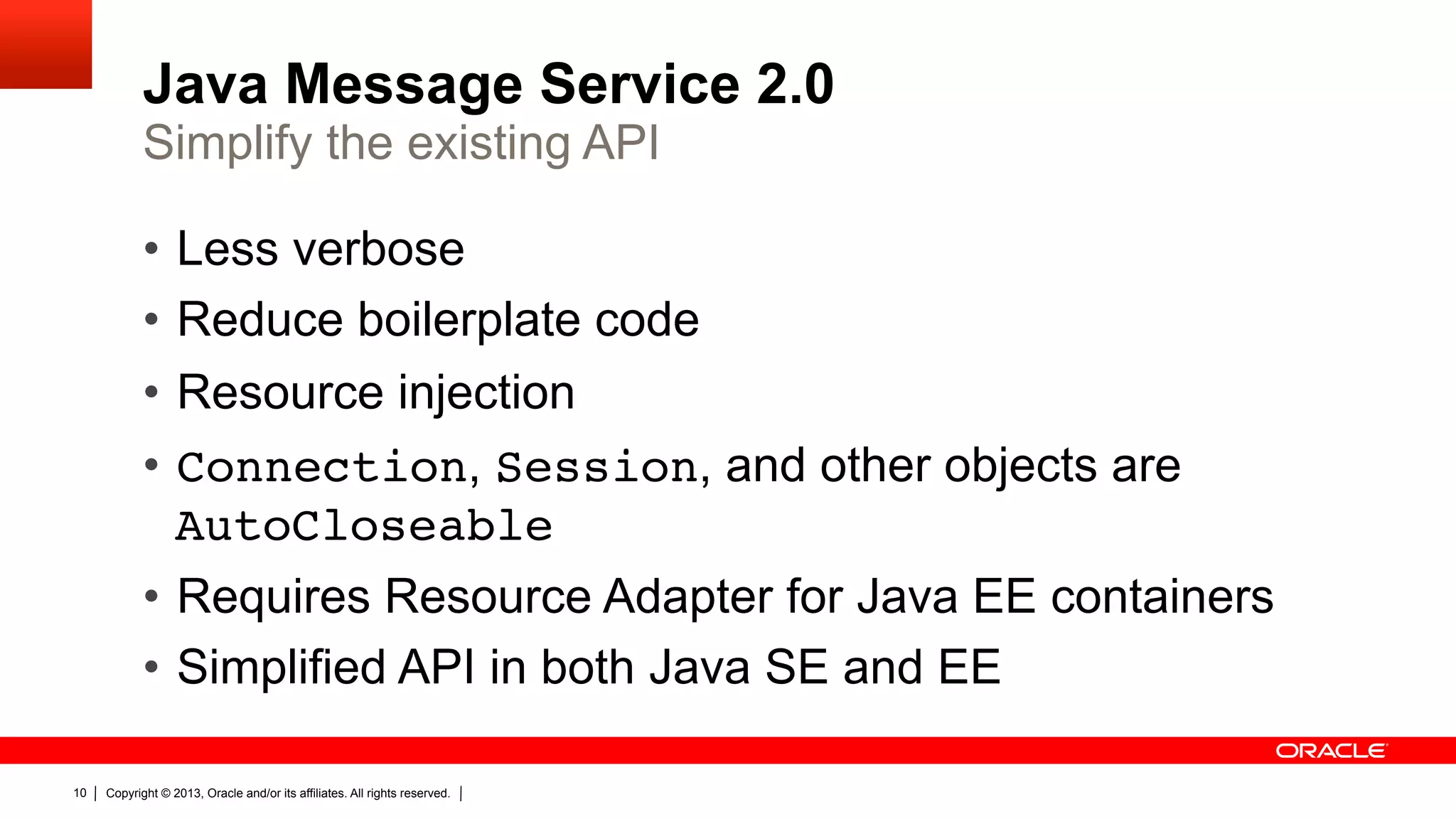Java Message Service 2.0 Simplify the existing API •  Less verbose •  Reduce boilerplate code •  Resource injection •  Connection, Session, and other objects are AutoCloseable •  Requires Resource Adapter for Java EE containers •  Simplified API in both Java SE and EE 10 Copyright © 2013, Oracle and/or its affiliates. All rights reserved. 