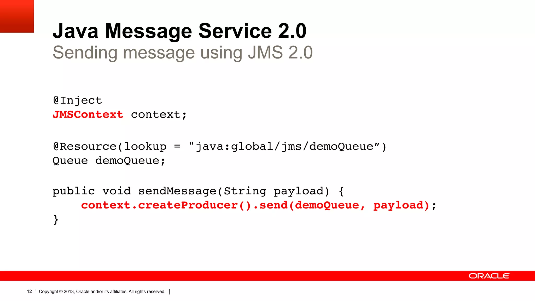 Java Message Service 2.0 Sending message using JMS 2.0 @Inject  JMSContext context;" " @Resource(lookup = "java:global/jms/demoQueue”)  Queue demoQueue;" " public void sendMessage(String payload) {" context.createProducer().send(demoQueue, payload);" }" 12 Copyright © 2013, Oracle and/or its affiliates. All rights reserved. 
