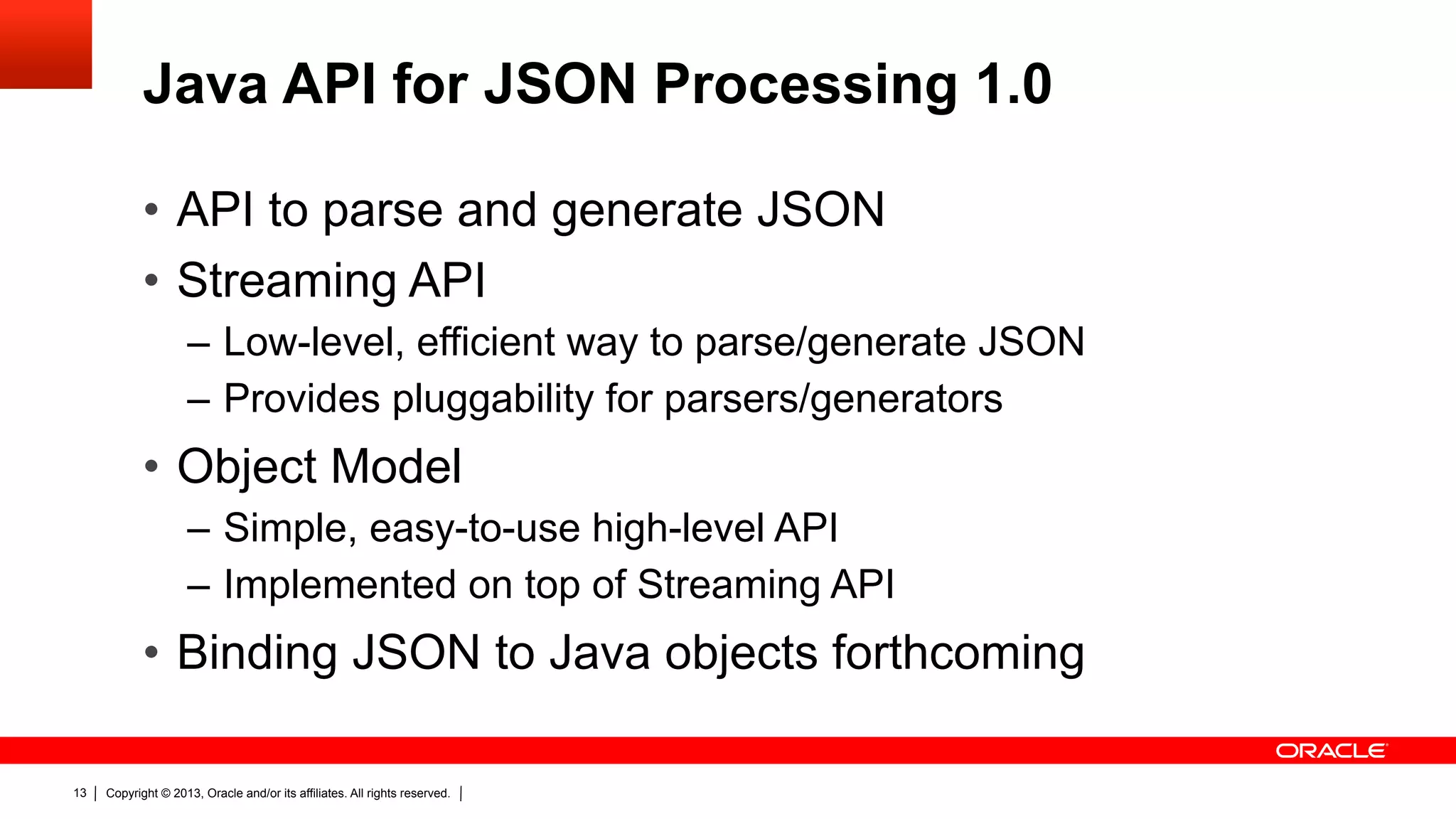 Java API for JSON Processing 1.0 •  API to parse and generate JSON •  Streaming API –  Low-level, efficient way to parse/generate JSON –  Provides pluggability for parsers/generators •  Object Model –  Simple, easy-to-use high-level API –  Implemented on top of Streaming API •  Binding JSON to Java objects forthcoming 13 Copyright © 2013, Oracle and/or its affiliates. All rights reserved. 