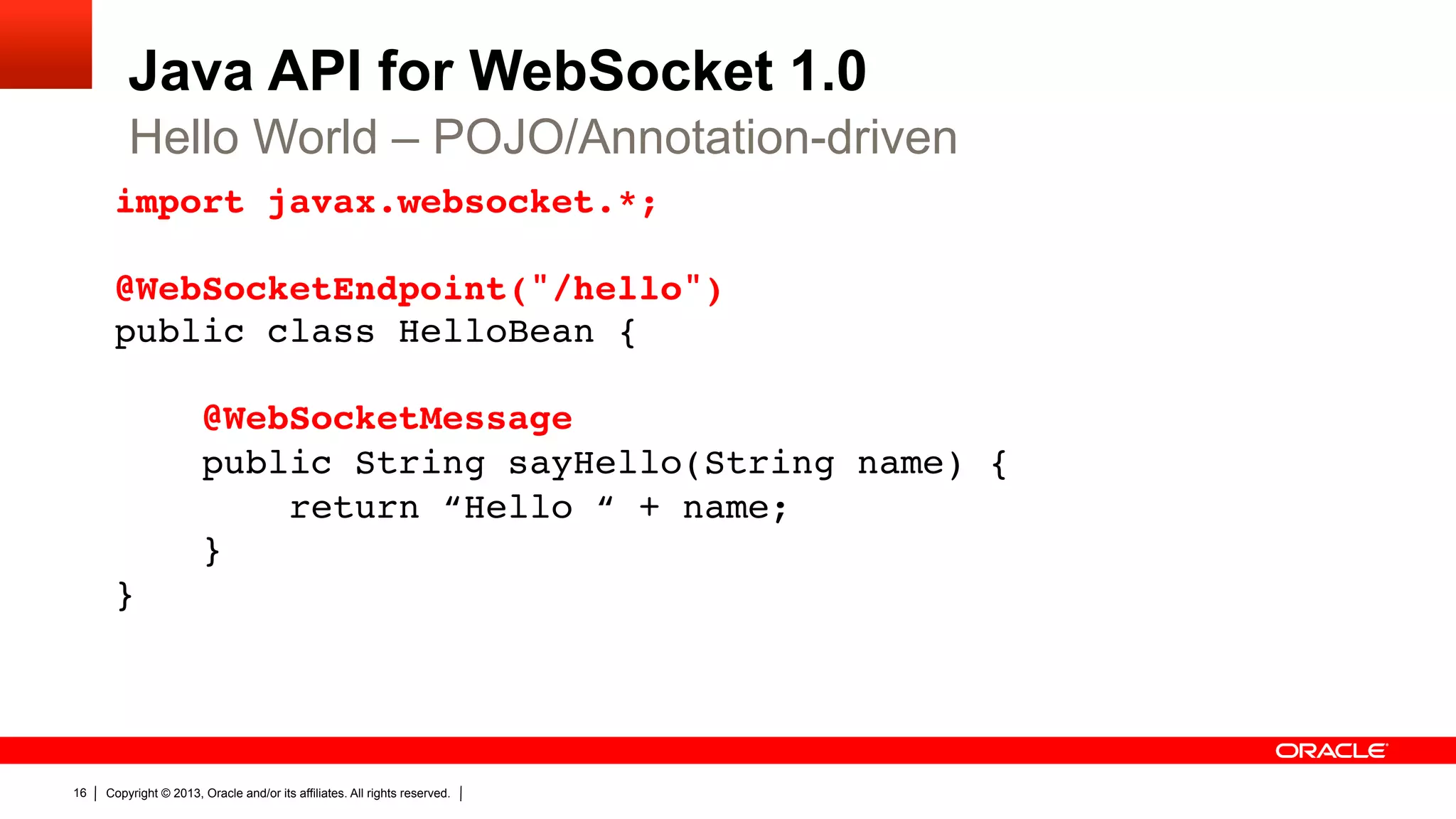 Java API for WebSocket 1.0 Hello World – POJO/Annotation-driven import javax.websocket.*;    @WebSocketEndpoint("/hello")  public class HelloBean {    @WebSocketMessage  public String sayHello(String name) {  return “Hello “ + name;  }  }" 16 Copyright © 2013, Oracle and/or its affiliates. All rights reserved. 