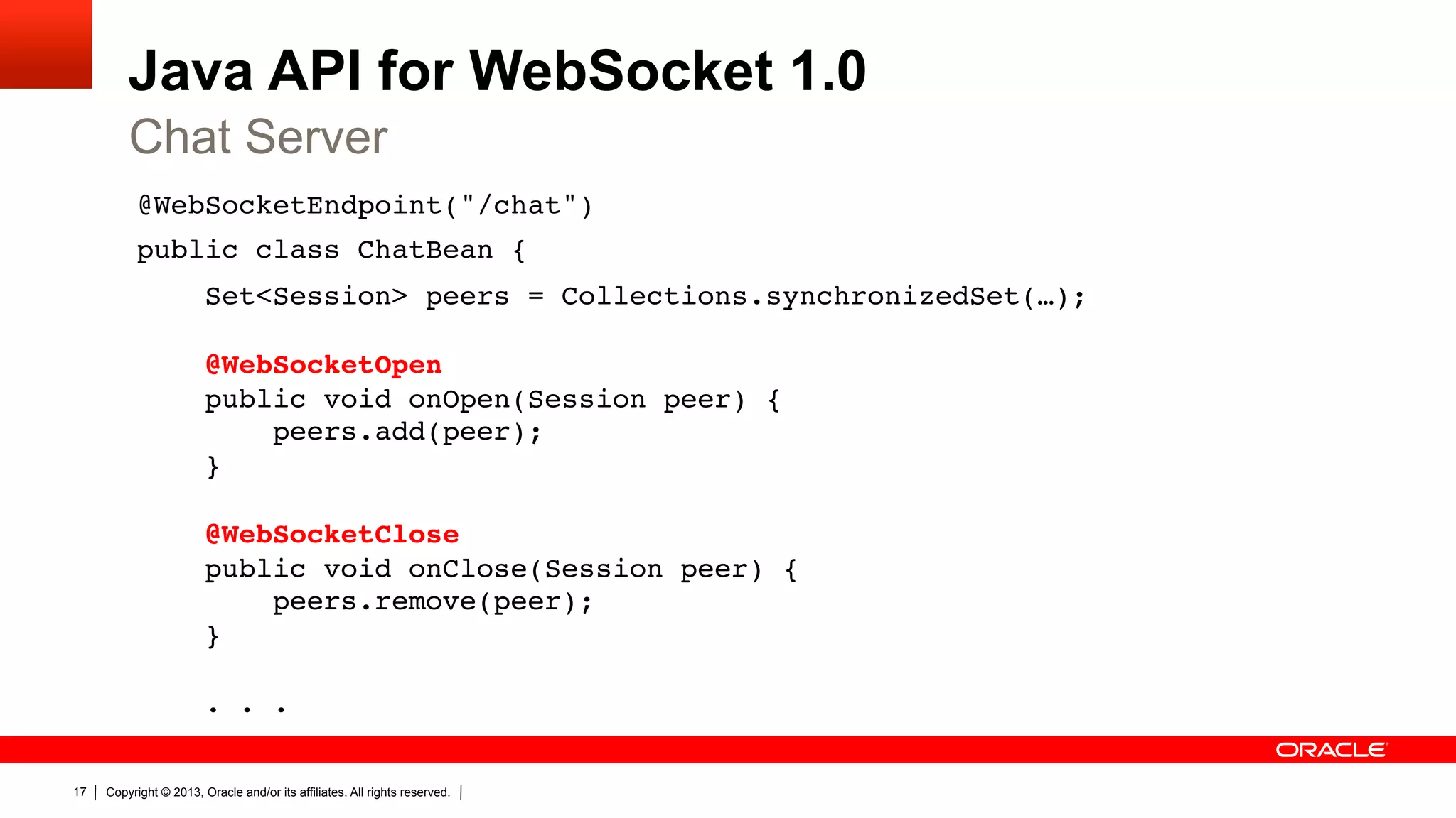 Java API for WebSocket 1.0 Chat Server @WebSocketEndpoint("/chat")" public class ChatBean {" Set<Session> peers = Collections.synchronizedSet(…);    @WebSocketOpen  public void onOpen(Session peer) {  peers.add(peer);  }    @WebSocketClose  public void onClose(Session peer) {  peers.remove(peer);  }    . . ." 17 Copyright © 2013, Oracle and/or its affiliates. All rights reserved. 