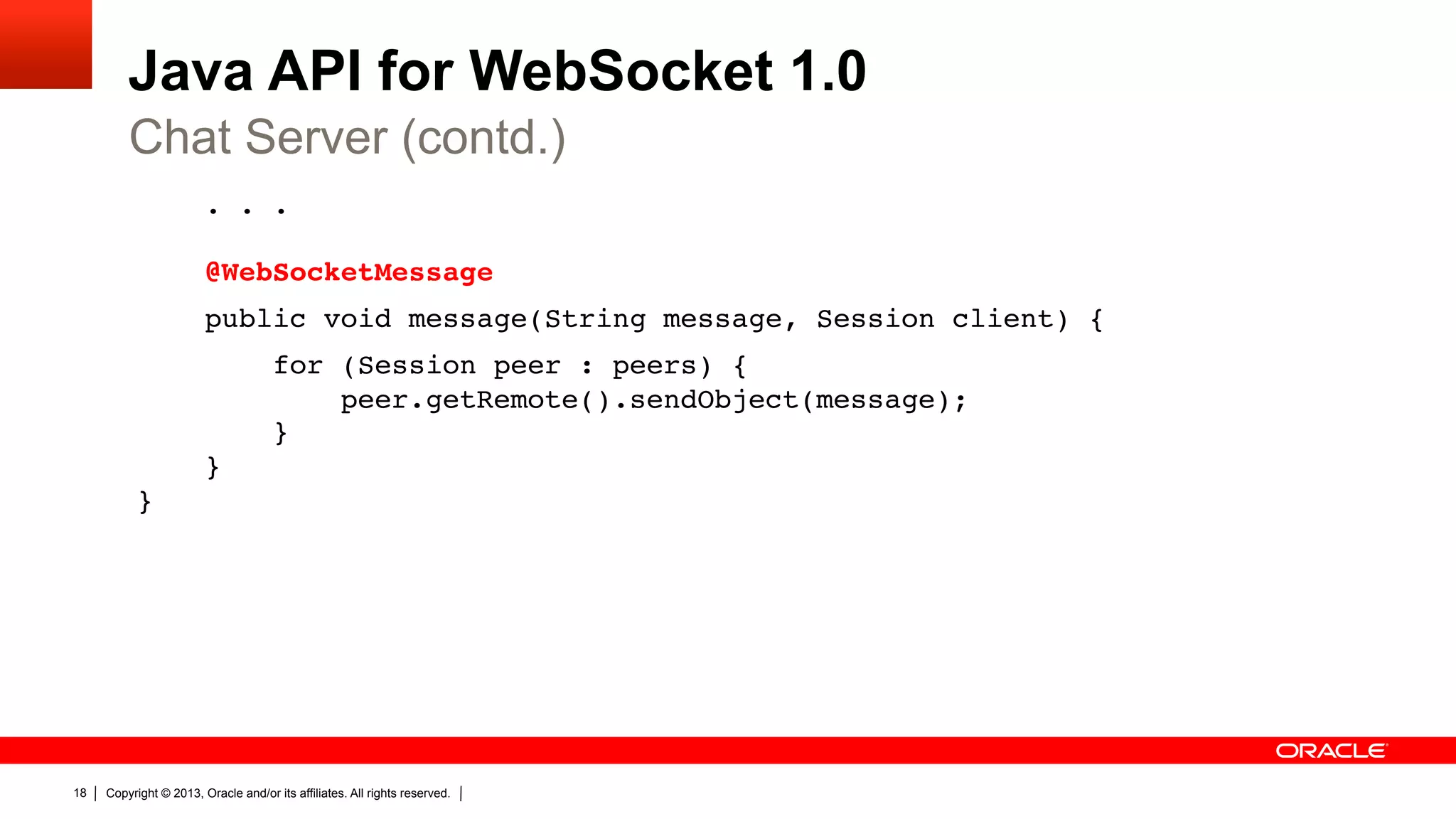 Java API for WebSocket 1.0 Chat Server (contd.) . . .    @WebSocketMessage" public void message(String message, Session client) {" for (Session peer : peers) {  peer.getRemote().sendObject(message);  }  }  }" 18 Copyright © 2013, Oracle and/or its affiliates. All rights reserved. 