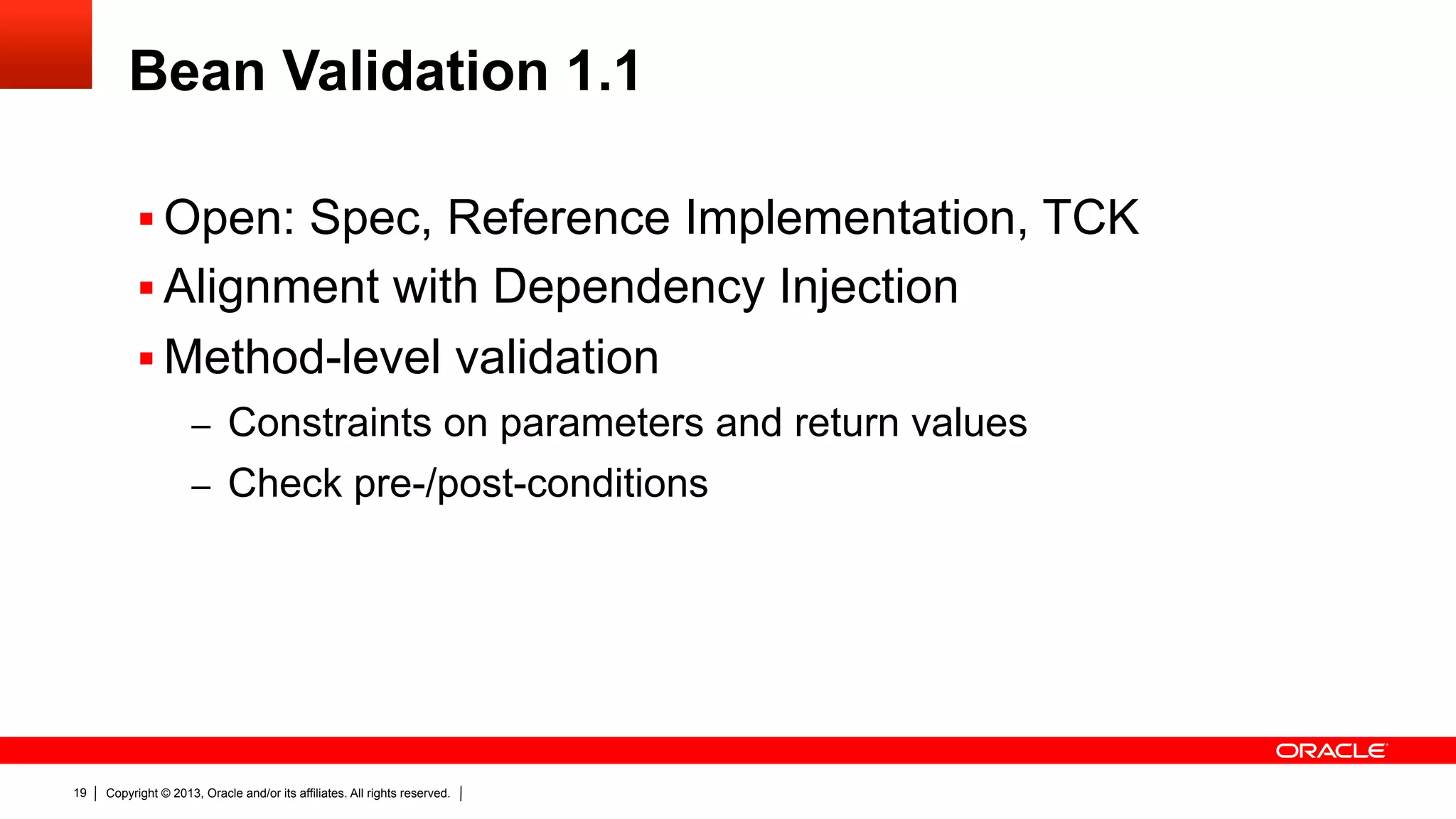 Bean Validation 1.1 §  Open: Spec, Reference Implementation, TCK §  Alignment with Dependency Injection §  Method-level validation –  Constraints on parameters and return values –  Check pre-/post-conditions 19 Copyright © 2013, Oracle and/or its affiliates. All rights reserved. 