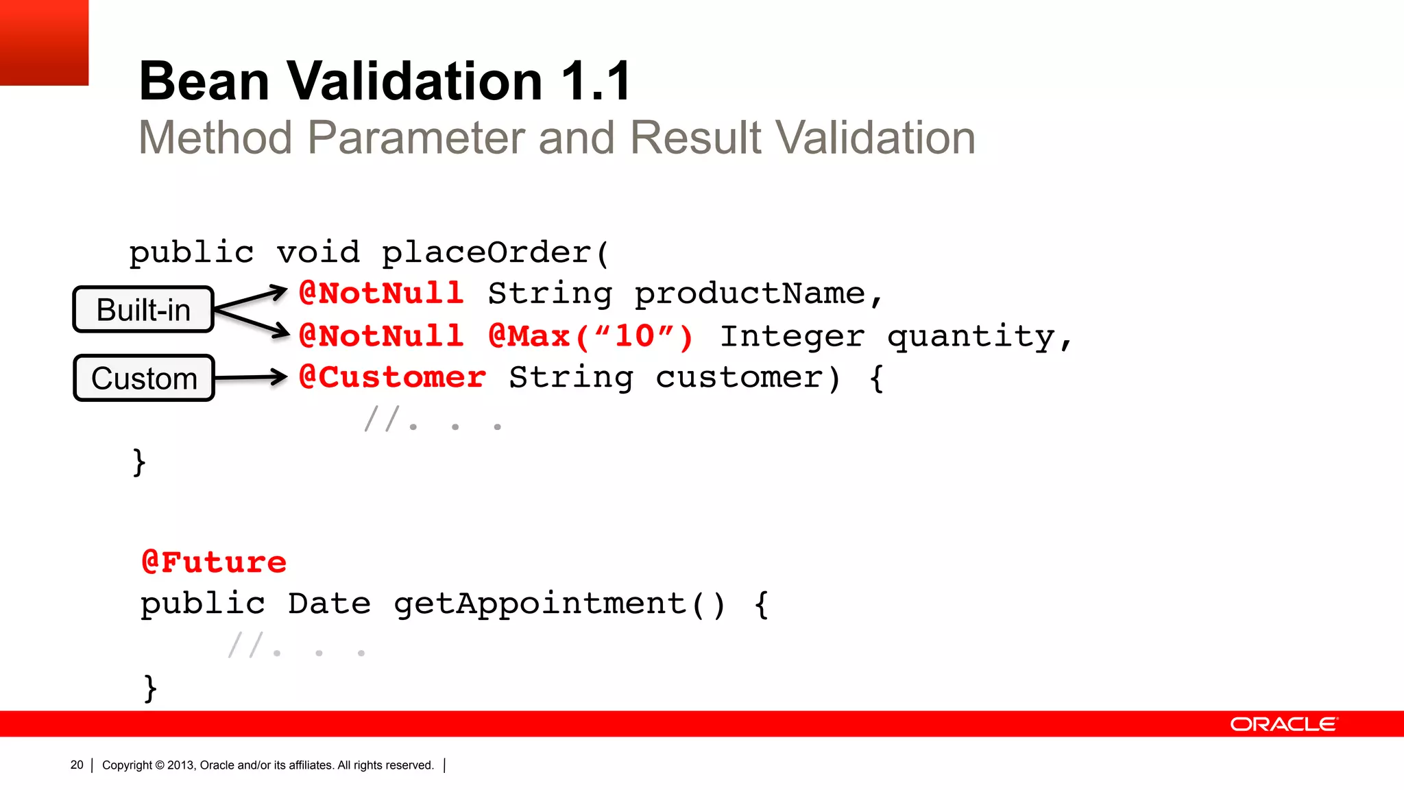 Bean Validation 1.1 Method Parameter and Result Validation public void placeOrder(   Built-in @NotNull String productName,  @NotNull @Max(“10”) Integer quantity,  Custom @Customer String customer) {   //. . .  }" @Future  public Date getAppointment() {  //. . .  }" 20 Copyright © 2013, Oracle and/or its affiliates. All rights reserved. 