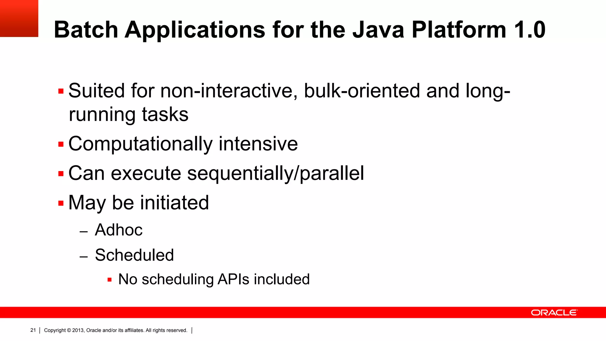 Batch Applications for the Java Platform 1.0 §  Suited for non-interactive, bulk-oriented and long- running tasks §  Computationally intensive §  Can execute sequentially/parallel §  May be initiated –  Adhoc –  Scheduled §  No scheduling APIs included 21 Copyright © 2013, Oracle and/or its affiliates. All rights reserved. 