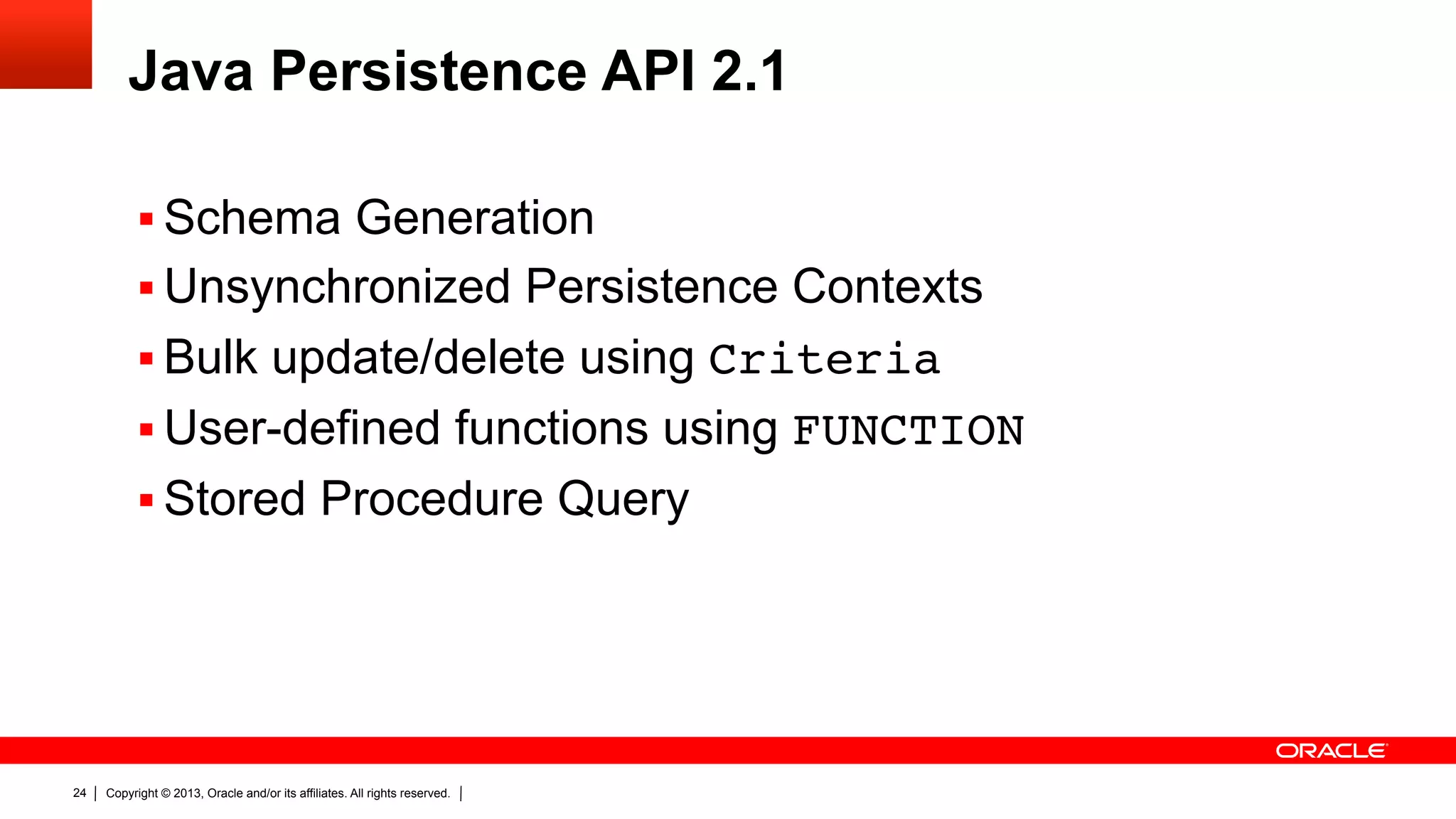 Java Persistence API 2.1 §  Schema Generation §  Unsynchronized Persistence Contexts §  Bulk update/delete using Criteria" §  User-defined functions using FUNCTION §  Stored Procedure Query 24 Copyright © 2013, Oracle and/or its affiliates. All rights reserved. 