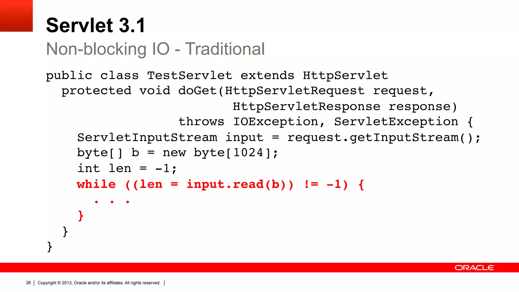 Servlet 3.1 Non-blocking IO - Traditional public class TestServlet extends HttpServlet  protected void doGet(HttpServletRequest request,  HttpServletResponse response)   throws IOException, ServletException {  ServletInputStream input = request.getInputStream();  byte[] b = new byte[1024];  int len = -1;  while ((len = input.read(b)) != -1) {  . . .  }  }  }" 26 Copyright © 2013, Oracle and/or its affiliates. All rights reserved. 