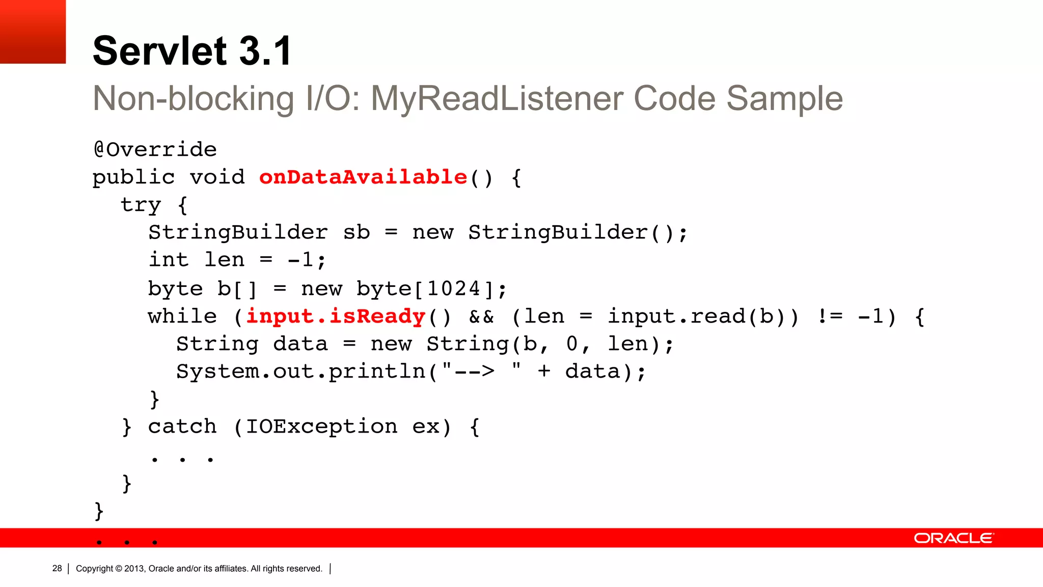 Servlet 3.1 Non-blocking I/O: MyReadListener Code Sample @Override  public void onDataAvailable() {  try {  StringBuilder sb = new StringBuilder();  int len = -1;  byte b[] = new byte[1024];  while (input.isReady() && (len = input.read(b)) != -1) {  String data = new String(b, 0, len);  System.out.println("--> " + data);  }  } catch (IOException ex) {  . . .  }  }  . . .  28 " Copyright © 2013, Oracle and/or its affiliates. All rights reserved. 