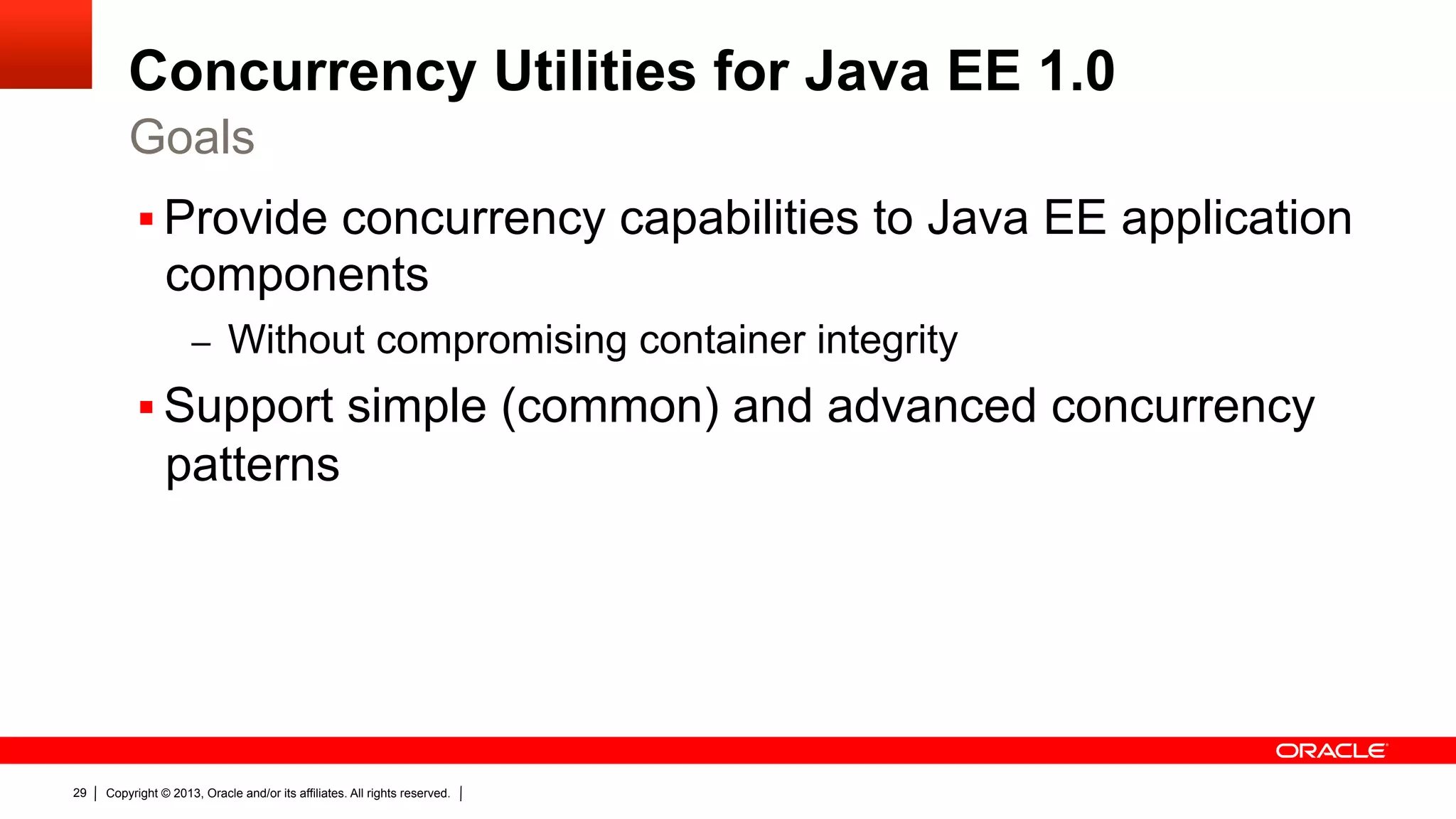 Concurrency Utilities for Java EE 1.0 Goals §  Provide concurrency capabilities to Java EE application components –  Without compromising container integrity §  Support simple (common) and advanced concurrency patterns 29 Copyright © 2013, Oracle and/or its affiliates. All rights reserved. 