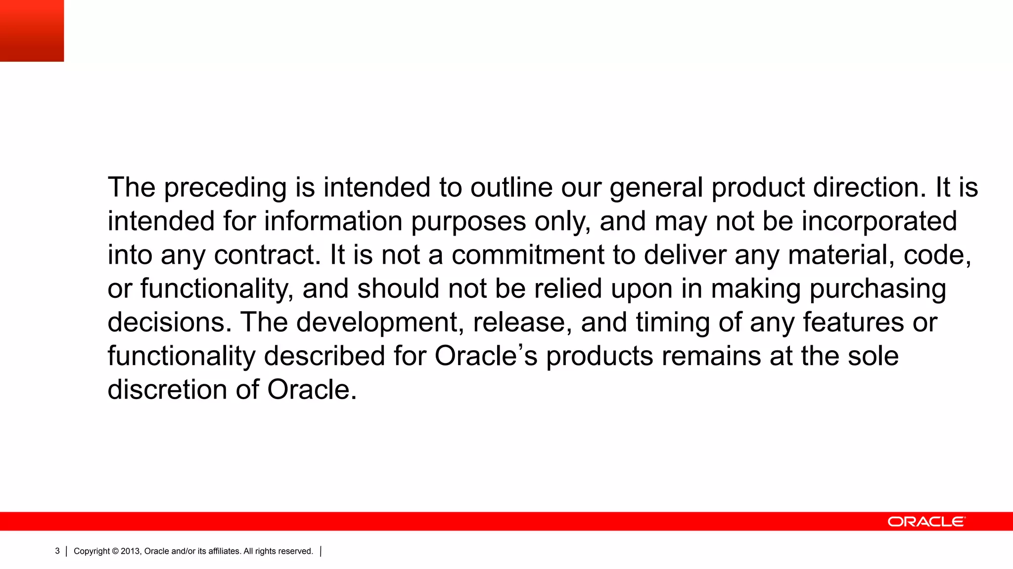 The preceding is intended to outline our general product direction. It is intended for information purposes only, and may not be incorporated into any contract. It is not a commitment to deliver any material, code, or functionality, and should not be relied upon in making purchasing decisions. The development, release, and timing of any features or functionality described for Oracle s products remains at the sole discretion of Oracle. 3 Copyright © 2013, Oracle and/or its affiliates. All rights reserved. 