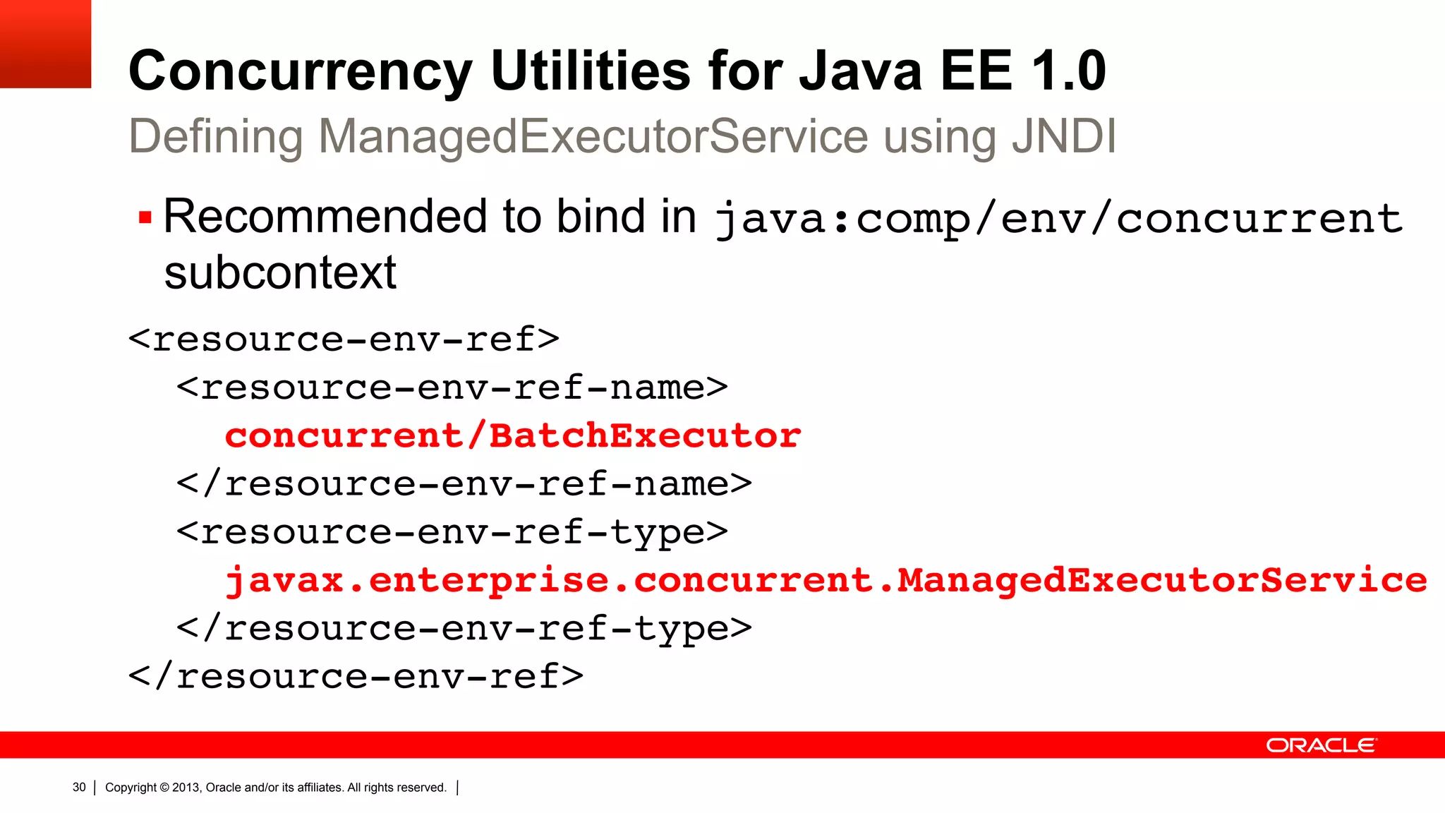 Concurrency Utilities for Java EE 1.0 Defining ManagedExecutorService using JNDI §  Recommended to bind in java:comp/env/concurrent subcontext <resource-env-ref>  <resource-env-ref-name>  concurrent/BatchExecutor  </resource-env-ref-name>  <resource-env-ref-type>  javax.enterprise.concurrent.ManagedExecutorService  </resource-env-ref-type>  </resource-env-ref>" 30 Copyright © 2013, Oracle and/or its affiliates. All rights reserved. 