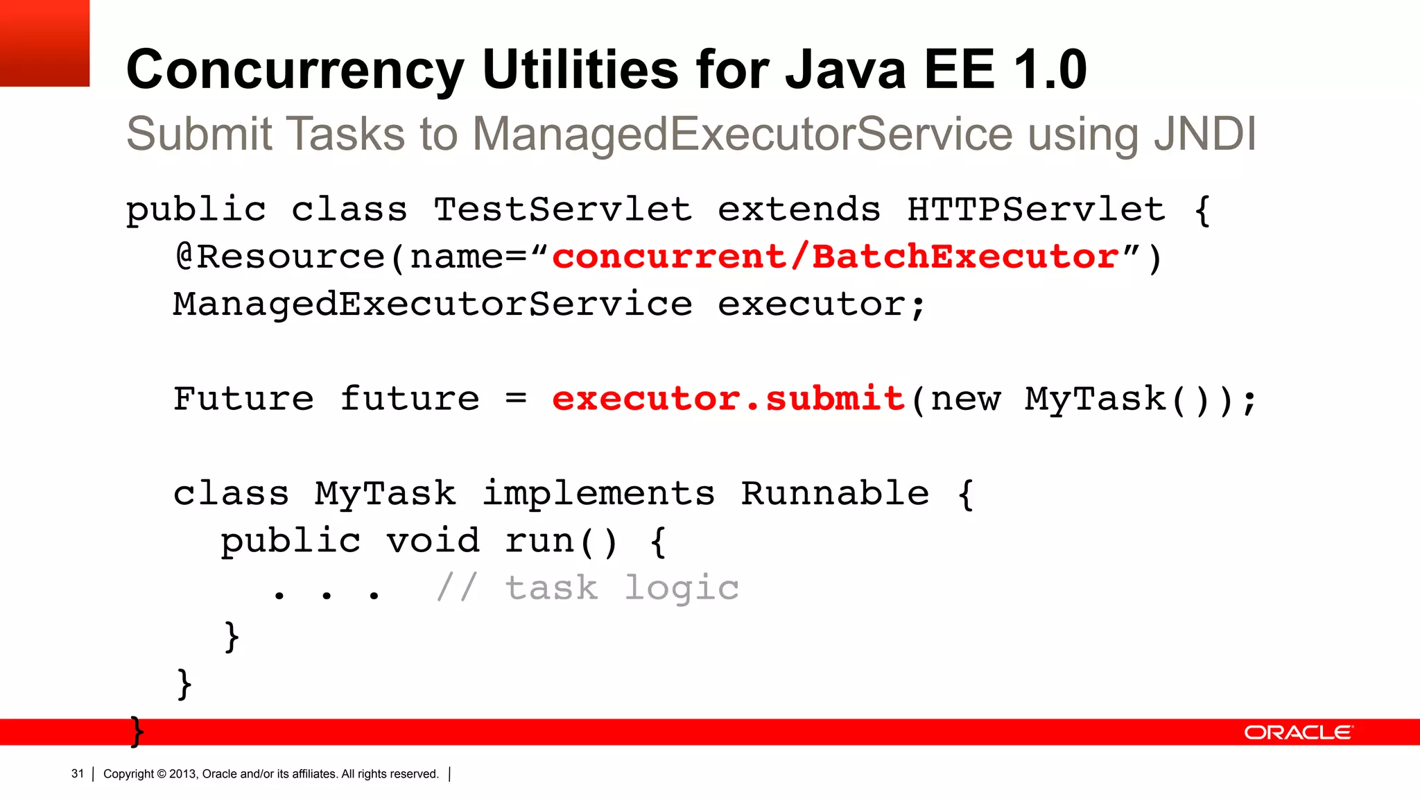 Concurrency Utilities for Java EE 1.0 Submit Tasks to ManagedExecutorService using JNDI public class TestServlet extends HTTPServlet {  @Resource(name=“concurrent/BatchExecutor”)  ManagedExecutorService executor;    Future future = executor.submit(new MyTask());    class MyTask implements Runnable {  public void run() {   . . . // task logic  }  }  }  31 " Copyright © 2013, Oracle and/or its affiliates. All rights reserved. 
