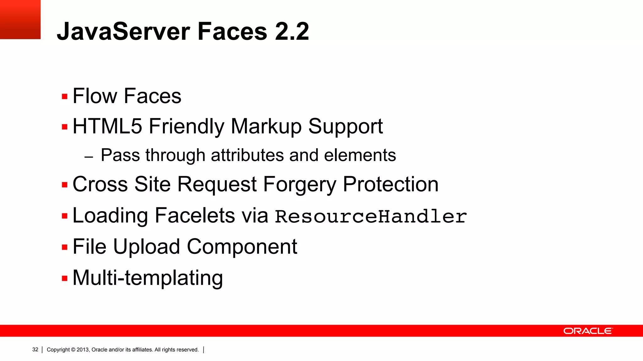 JavaServer Faces 2.2 §  Flow Faces §  HTML5 Friendly Markup Support –  Pass through attributes and elements §  Cross Site Request Forgery Protection §  Loading Facelets via ResourceHandler" §  File Upload Component §  Multi-templating 32 Copyright © 2013, Oracle and/or its affiliates. All rights reserved. 