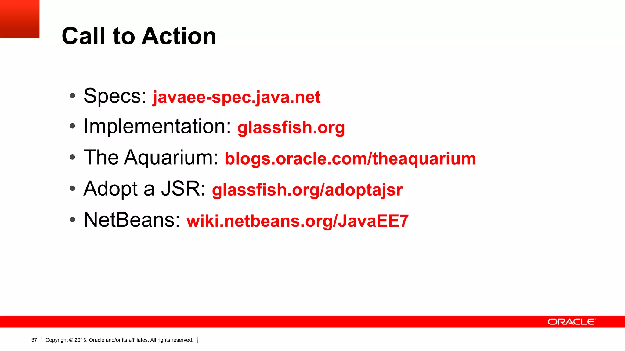 Call to Action •  Specs: javaee-spec.java.net •  Implementation: glassfish.org •  The Aquarium: blogs.oracle.com/theaquarium •  Adopt a JSR: glassfish.org/adoptajsr •  NetBeans: wiki.netbeans.org/JavaEE7 37 Copyright © 2013, Oracle and/or its affiliates. All rights reserved. 