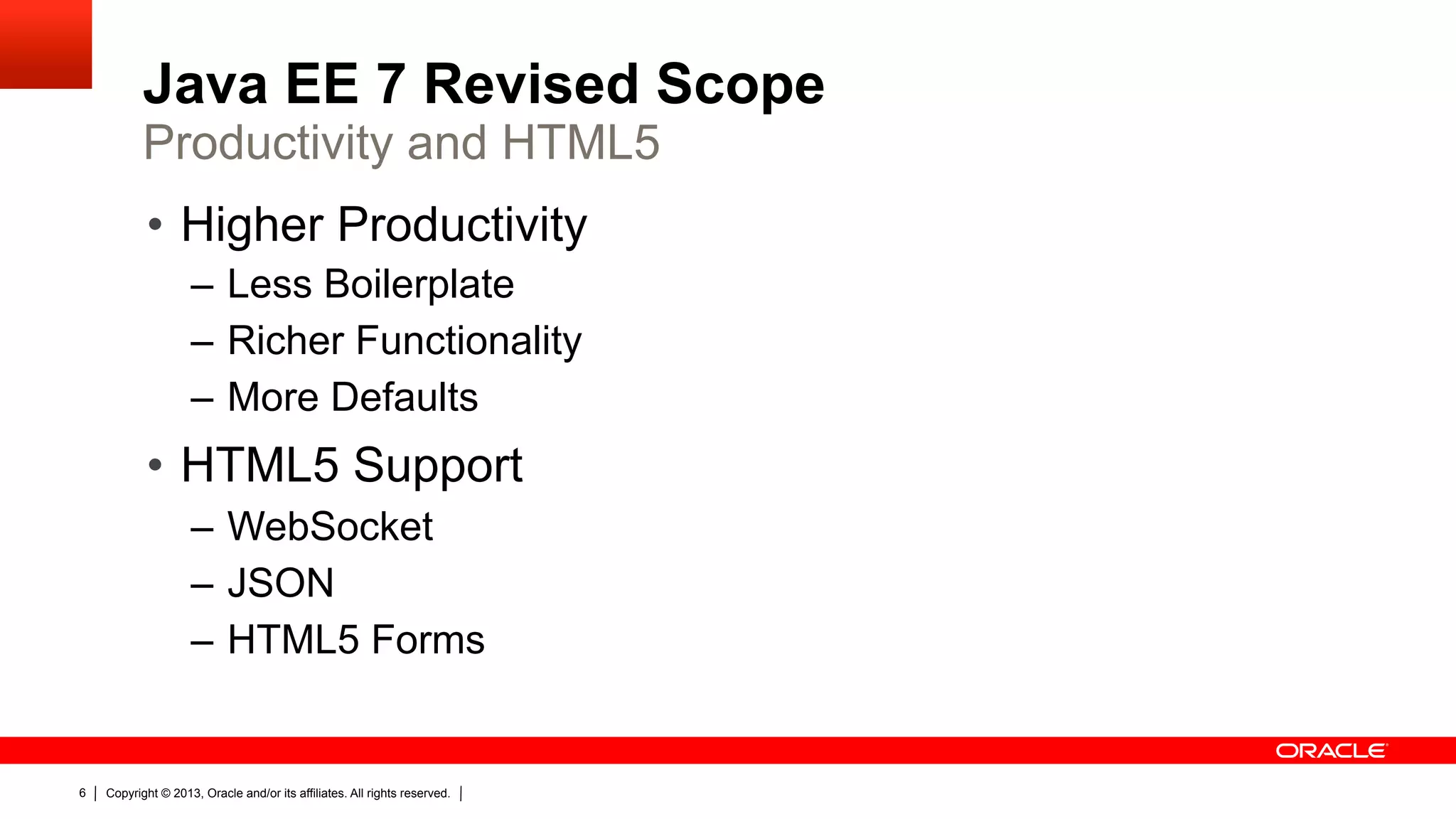 Java EE 7 Revised Scope Productivity and HTML5 •  Higher Productivity –  Less Boilerplate –  Richer Functionality –  More Defaults •  HTML5 Support –  WebSocket –  JSON –  HTML5 Forms 6 Copyright © 2013, Oracle and/or its affiliates. All rights reserved. 