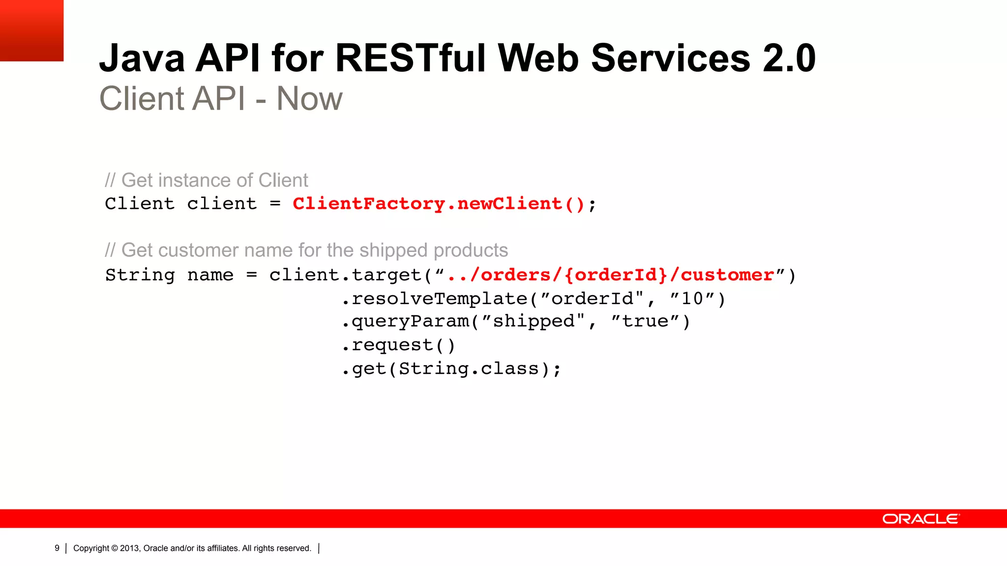 Java API for RESTful Web Services 2.0 Client API - Now // Get instance of Client Client client = ClientFactory.newClient();    // Get customer name for the shipped products String name = client.target(“../orders/{orderId}/customer”)  .resolveTemplate(”orderId", ”10”)  .queryParam(”shipped", ”true”)  .request()  .get(String.class);" 9 Copyright © 2013, Oracle and/or its affiliates. All rights reserved. 