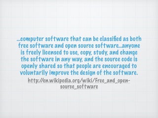 …computer software that can be classiﬁed as both
free software and open source software…anyone
is freely licensed to use, copy, study, and change
the software in any way, and the source code is
openly shared so that people are encouraged to
voluntarily improve the design of the software.
http://en.wikipedia.org/wiki/Free_and_open-
source_software
 