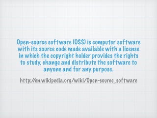 Open-source software (OSS) is computer software
with its source code made available with a license
in which the copyright holder provides the rights
to study, change and distribute the software to
anyone and for any purpose.
http://en.wikipedia.org/wiki/Open-source_software
 