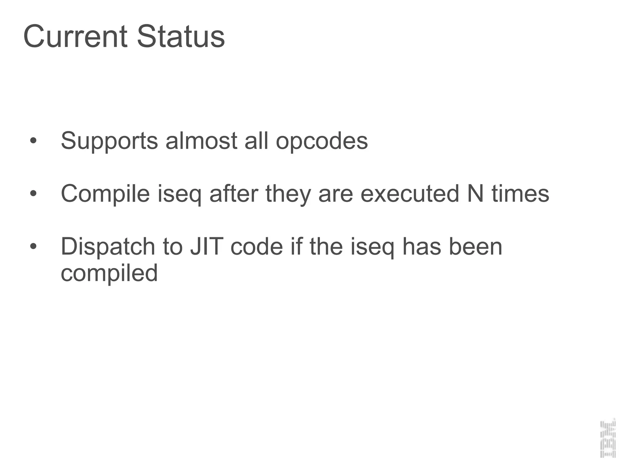 Current Status
• Supports almost all opcodes
• Compile iseq after they are executed N times
• Dispatch to JIT code if the iseq has been
compiled
 