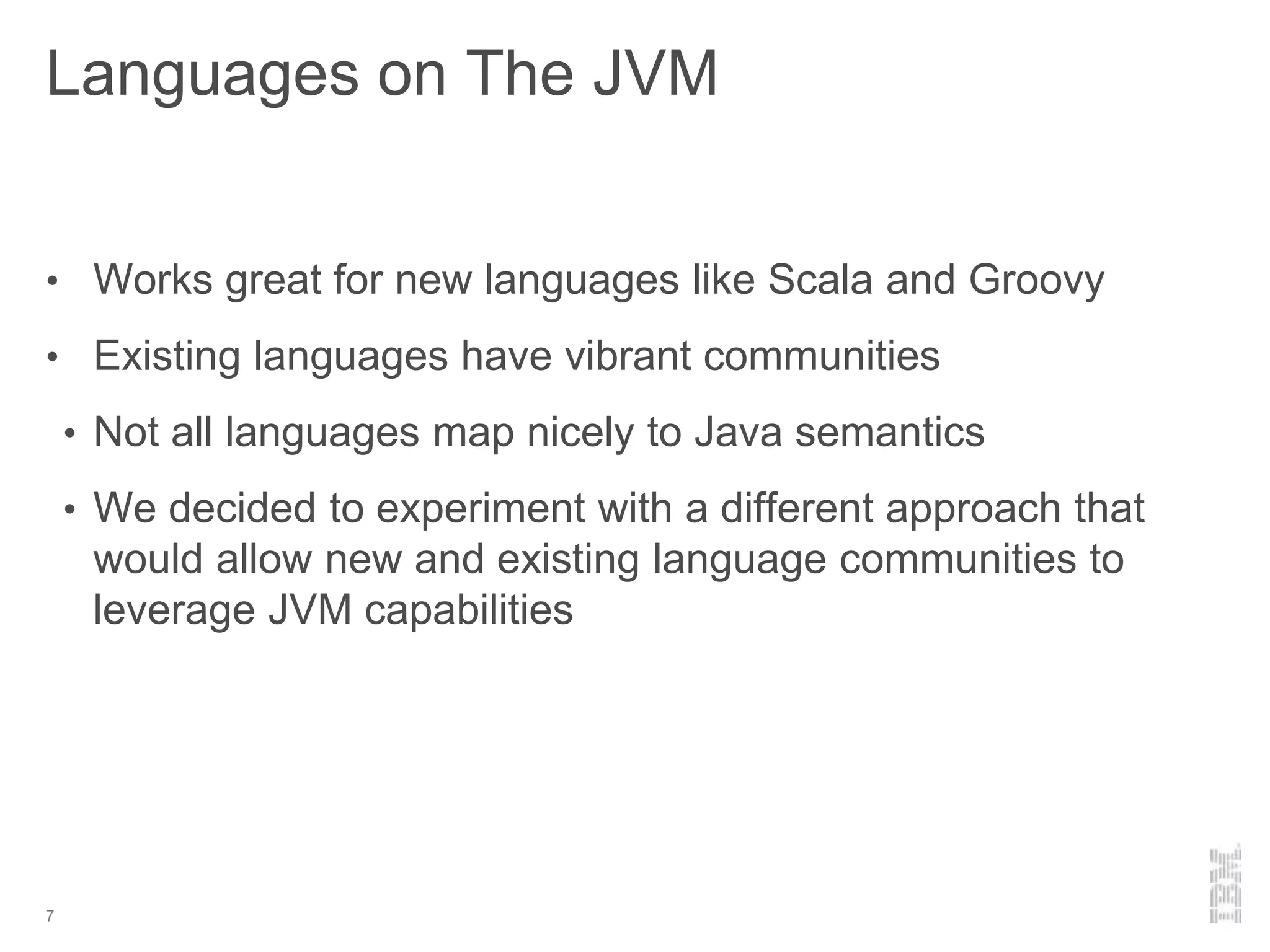 Languages on The JVM
• Works great for new languages like Scala and Groovy
• Existing languages have vibrant communities
• Not all languages map nicely to Java semantics
• We decided to experiment with a different approach that
would allow new and existing language communities to
leverage JVM capabilities
7
 