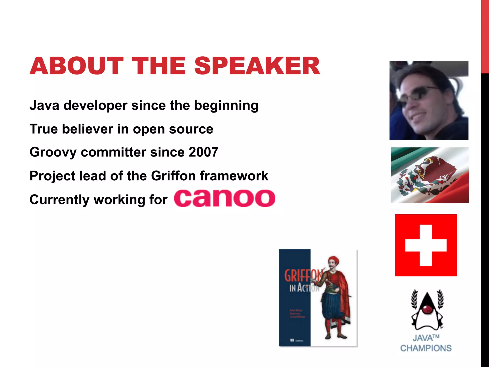 ABOUT THE SPEAKER
Java developer since the beginning
True believer in open source
Groovy committer since 2007
Project lead of the Griffon framework
Currently working for
 