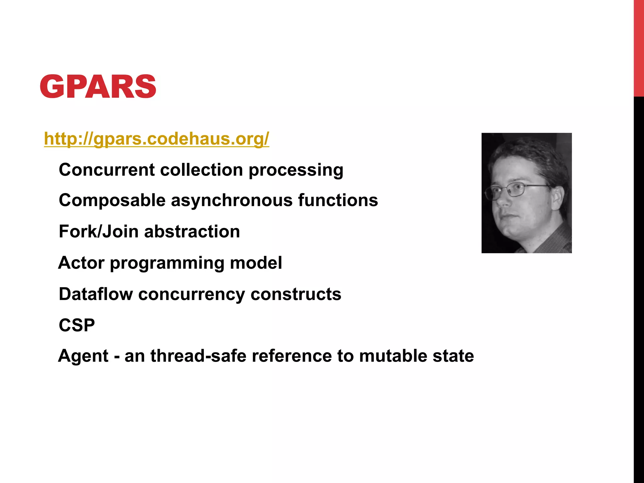 GPARS
http://gpars.codehaus.org/
 Concurrent collection processing
 Composable asynchronous functions
 Fork/Join abstraction
 Actor programming model
 Dataflow concurrency constructs
 CSP
 Agent - an thread-safe reference to mutable state
 