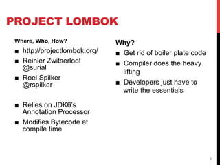 PROJECT LOMBOK
 Where, Who, How?               Why?
 ■  http://projectlombok.org/   ■  Get rid of boiler plate code
 ■  Reinier Zwitserloot         ■  Compiler does the heavy
    @surial
                                   lifting
 ■  Roel Spilker
    @rspilker                   ■  Developers just have to
                                   write the essentials

 ■  Relies on JDK6’s
    Annotation Processor
 ■  Modifies Bytecode at
    compile time



                                                                  3
 